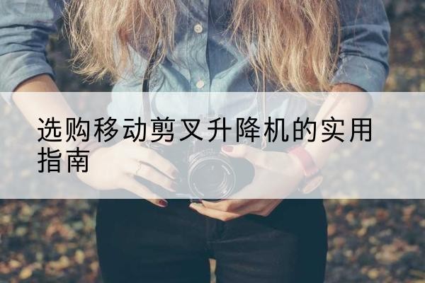 乌海移动剪叉升降机怎么选-选购移动剪叉升降机的实用指南