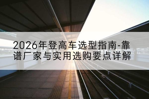 乌海登高车厂家推荐-2026年登高车选型指南-靠谱厂家与实用选购要点详解