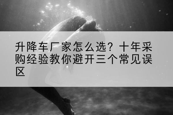 乌海升降车厂家-怎么选？十年采购经验教你避开三个常见误区