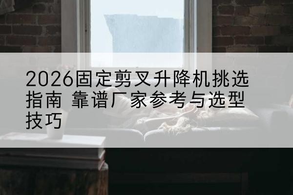 乌海固定剪叉升降机厂家推荐-2026固定剪叉升降机挑选指南 靠谱厂家参考与选型技巧