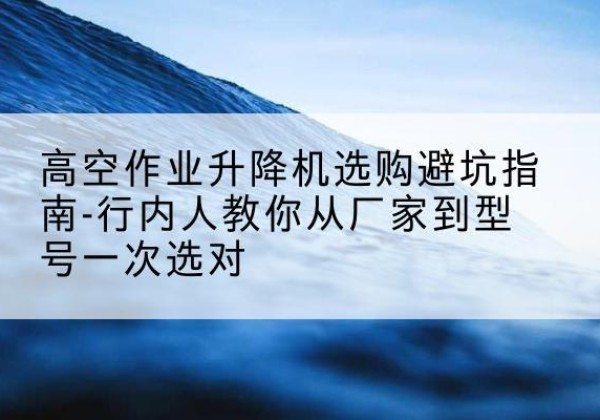 乌海升降平台厂家-高空作业升降机选购避坑指南-行内人教你从厂家到型号一次选对