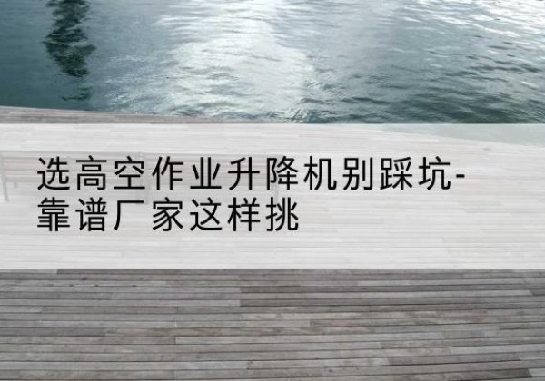 乌海剪叉式升降机厂家-选高空作业升降机别踩坑-靠谱厂家这样挑
