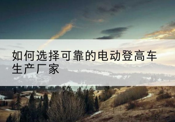 乌海电动登高车厂家-如何选择可靠的电动登高车生产厂家