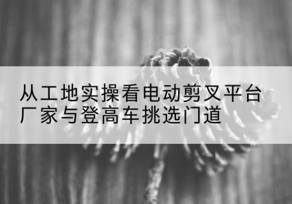 乌海电动剪叉升降平台厂家-从工地实操看电动剪叉平台厂家与登高车挑选门道