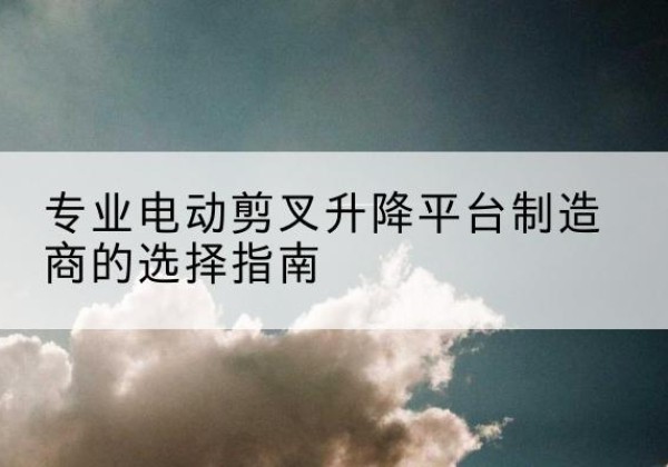 乌海电动剪叉升降平台厂家-专业电动剪叉升降平台制造商的选择指南